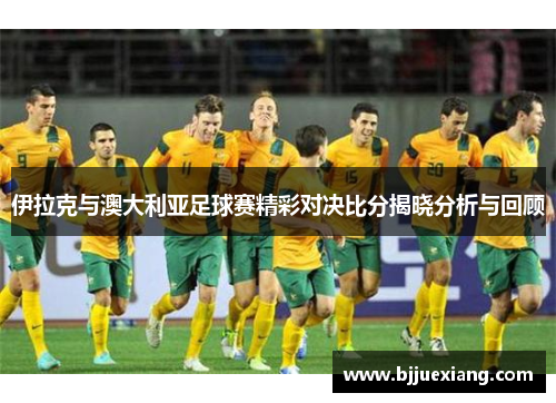 伊拉克与澳大利亚足球赛精彩对决比分揭晓分析与回顾