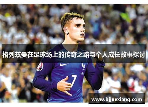 格列兹曼在足球场上的传奇之路与个人成长故事探讨